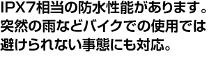 IPX7相当の防水性能があります。突然の雨などバイクでの使用では避けられない事態にも対応