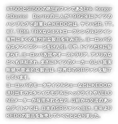 ＸＴ５００とＳＲ５００の熱狂的ファンであるＥｒｉｋ ＫｅｒｇｅｒとＤａｎｉｅｌ　Ｄｏｒｉｔｚの二人が１９９２年にドイツのハンブルグで創業したＫＥＤＯ社は、ヤマハＳＲ、ＴＴ、ＸＴ、ＴＤＭ、ＴＲＸなど４ストロークシングルとツイン専門に多くの魅力的な製品を生み出し、ヨーロッパのカスタマイズシーンをけん引。今や、ドイツだけに留まらず、ヨ－ロッパ各国やオーストラリア、アメリカなどへも供給され、まさにドイツのメーカーらしい質実剛健で普遍的な製品は、世界中のＳＲファンを魅了しています。ヨーロッパのモータサイクルショーなどにＫＥＤＯが送り出すカスタマイズモデルにヘッドライトやＶＥLＯＮＡメーターが採用されるなど、以前から交流のあったデイトナでは、日本のＳＲファンへ向け、本年よりＫＥＤＯの製品を販売していくこととなりました。